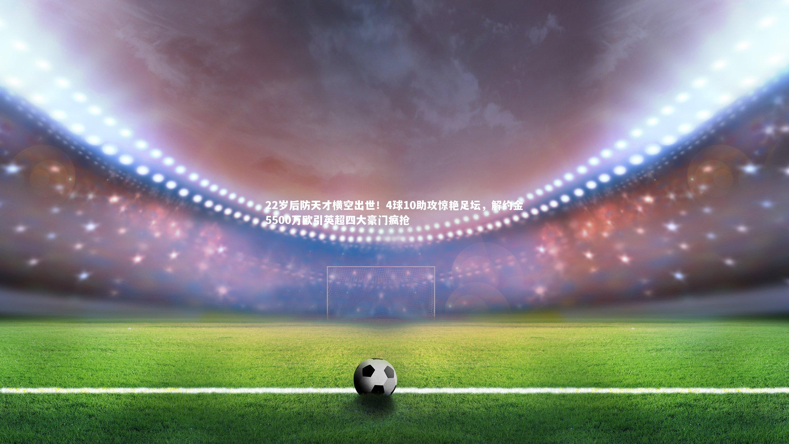 22岁后防天才横空出世！4球10助攻惊艳足坛，解约金5500万欧引英超四大豪门疯抢