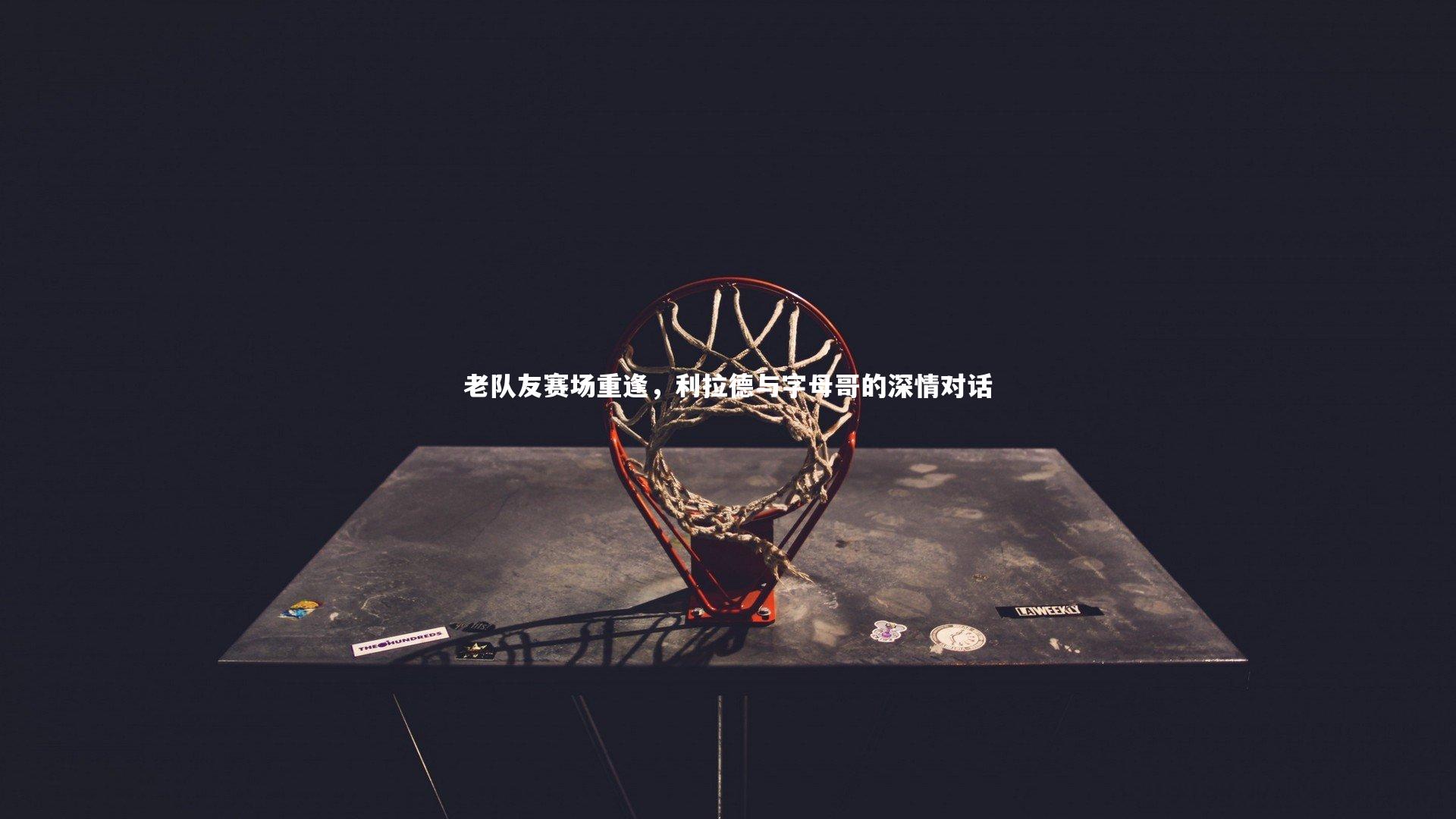 老队友赛场重逢，利拉德与字母哥的深情对话
